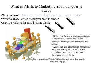 What is Affiliate Marketing and how does it
                          work?
•Want to know what is affiliate marketing and how does it work?
•Want to know which niche you need to work?
•Are you looking for easy income online?



                                              •Affiliate marketing or internet marketing
                                              is a technique to make cash online
                                              through affiliate product promotion and
                                              selling.
                                              • An affiliate can earn through promotion
                                              They can earn up to 50% to 70% for
                                              every buyer who makes a purchase of
                                              their promoted products.
                         Know more about What is Affiliate Marketing and How does it
                                          work on next page ...
 