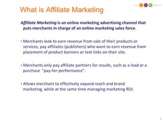 What is Affiliate MarketingAffiliate Marketing is an online marketing advertising channel that puts merchants in charge of an online marketing sales force.  Merchants look to earn revenue from sale of their products or services, pay affiliates (publishers) who want to earn revenue from placement of product banners or text links on their site.  Merchants only pay affiliate partners for results, such as a lead or a purchase  “pay-for-performance”.Allows merchant to effectively expand reach and brand marketing, while at the same time managing marketing ROI.
