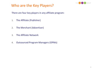 Who are the Key Players?There are four key players in any affiliate program:The Affiliate (Publisher)The Merchant (Advertiser)The Affiliate NetworkOutsourced Program Managers (OPMs)