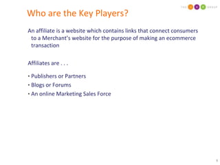Who are the Key Players?An affiliate is a website which contains links that connect consumers to a Merchant’s website for the purpose of making an ecommerce transactionAffiliates are . . .Publishers or PartnersBlogs or ForumsAn online Marketing Sales Force