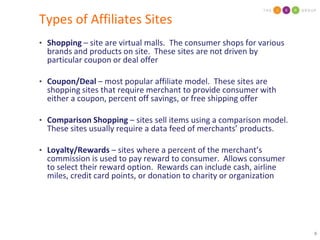 Types of Affiliates SitesShopping – site are virtual malls.  The consumer shops for various brands and products on site.  These sites are not driven by particular coupon or deal offerCoupon/Deal – most popular affiliate model.  These sites are  shopping sites that require merchant to provide consumer with either a coupon, percent off savings, or free shipping offerComparison Shopping – sites sell items using a comparison model.  These sites usually require a data feed of merchants’ products.Loyalty/Rewards – sites where a percent of the merchant’s commission is used to pay reward to consumer.  Allows consumer  to select their reward option.  Rewards can include cash, airline miles, credit card points, or donation to charity or organization
