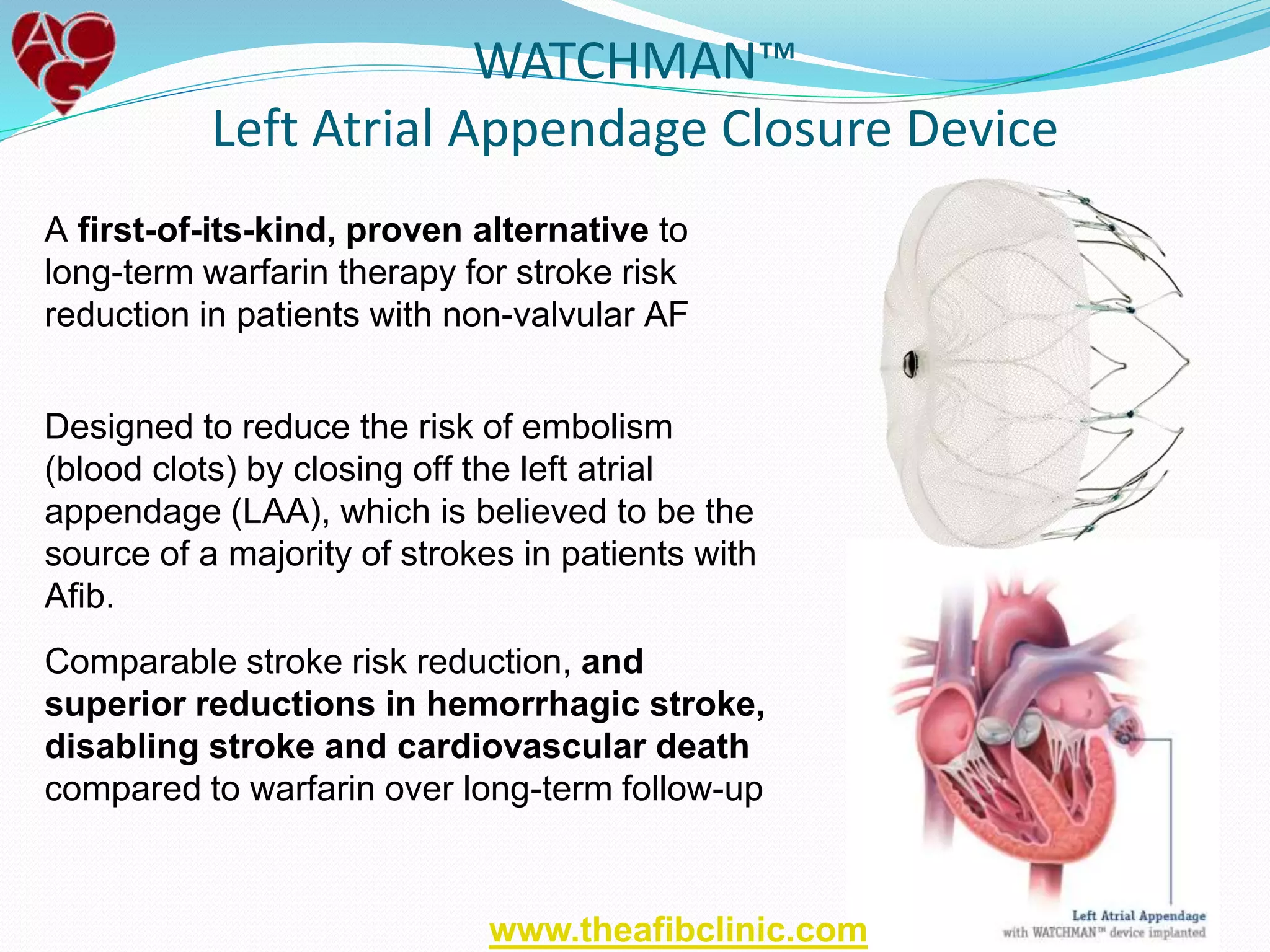 WATCHMAN™
Left Atrial Appendage Closure Device
A first-of-its-kind, proven alternative to
long-term warfarin therapy for stroke risk
reduction in patients with non-valvular AF
Designed to reduce the risk of embolism
(blood clots) by closing off the left atrial
appendage (LAA), which is believed to be the
source of a majority of strokes in patients with
Afib.
Comparable stroke risk reduction, and
superior reductions in hemorrhagic stroke,
disabling stroke and cardiovascular death
compared to warfarin over long-term follow-up
www.theafibclinic.com
 