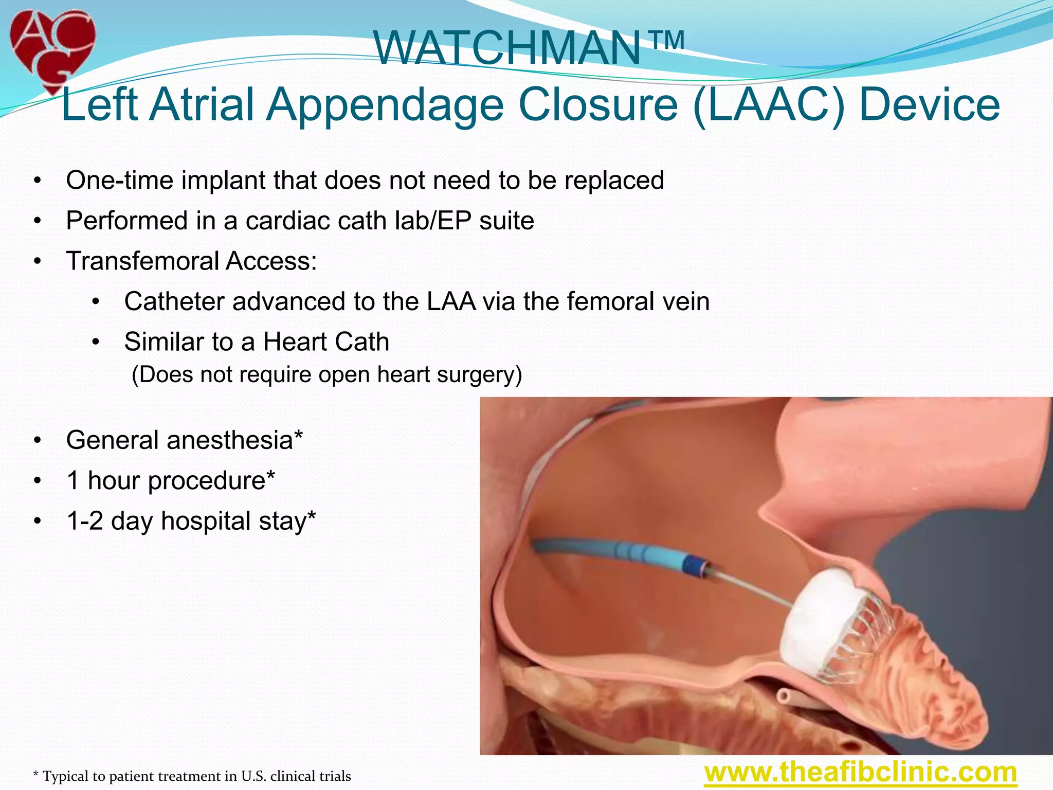 • One-time implant that does not need to be replaced
• Performed in a cardiac cath lab/EP suite
• Transfemoral Access:
• Catheter advanced to the LAA via the femoral vein
• Similar to a Heart Cath
(Does not require open heart surgery)
WATCHMAN™
Left Atrial Appendage Closure (LAAC) Device
• General anesthesia*
• 1 hour procedure*
• 1-2 day hospital stay*
* Typical to patient treatment in U.S. clinical trials www.theafibclinic.com
 