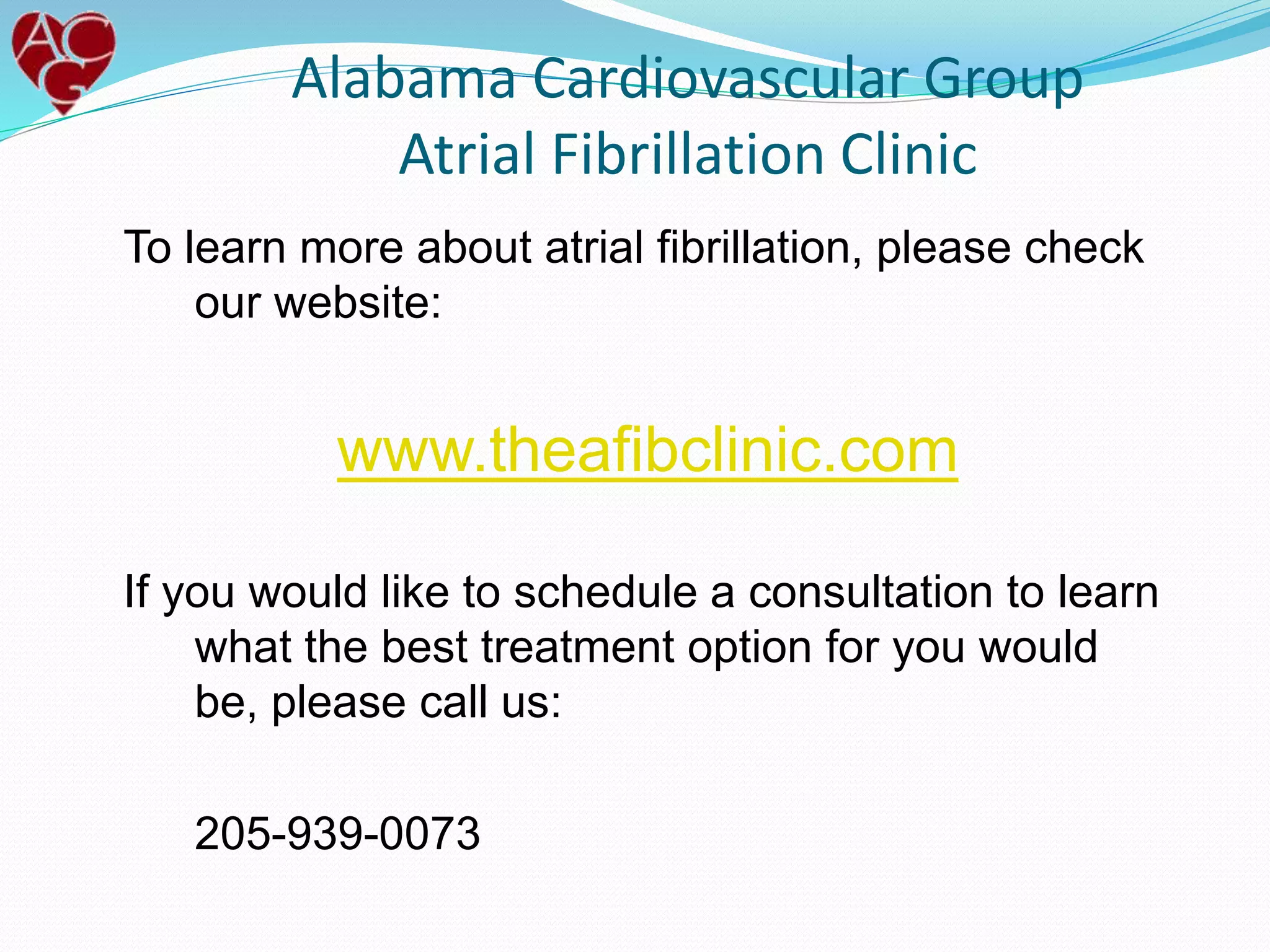 To learn more about atrial fibrillation, please check
our website:
www.theafibclinic.com
If you would like to schedule a consultation to learn
what the best treatment option for you would
be, please call us:
205-939-0073
Alabama Cardiovascular Group
Atrial Fibrillation Clinic
 