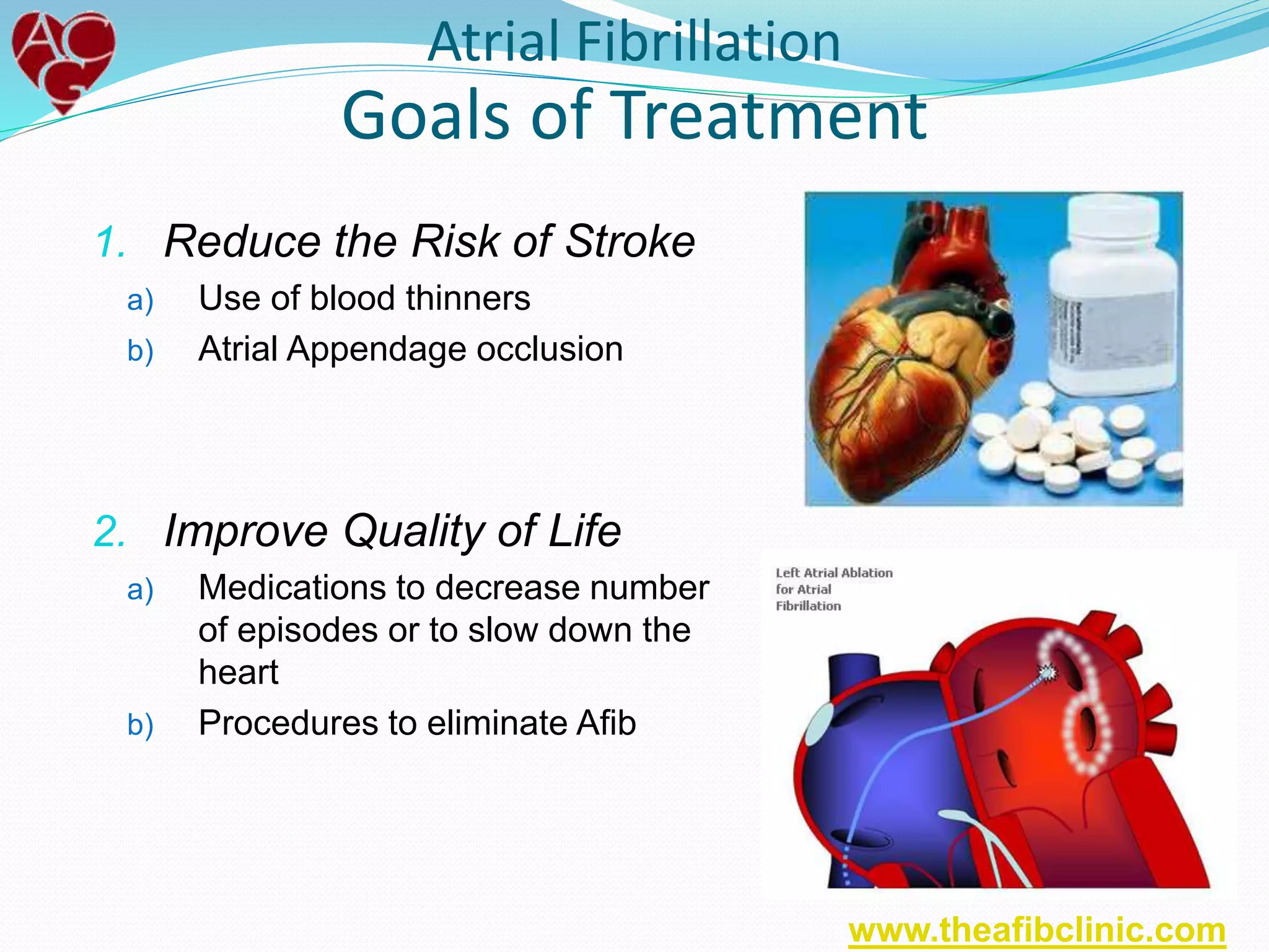 1. Reduce the Risk of Stroke
a) Use of blood thinners
b) Atrial Appendage occlusion
2. Improve Quality of Life
a) Medications to decrease number
of episodes or to slow down the
heart
b) Procedures to eliminate Afib
Atrial Fibrillation
Goals of Treatment
www.theafibclinic.com
 