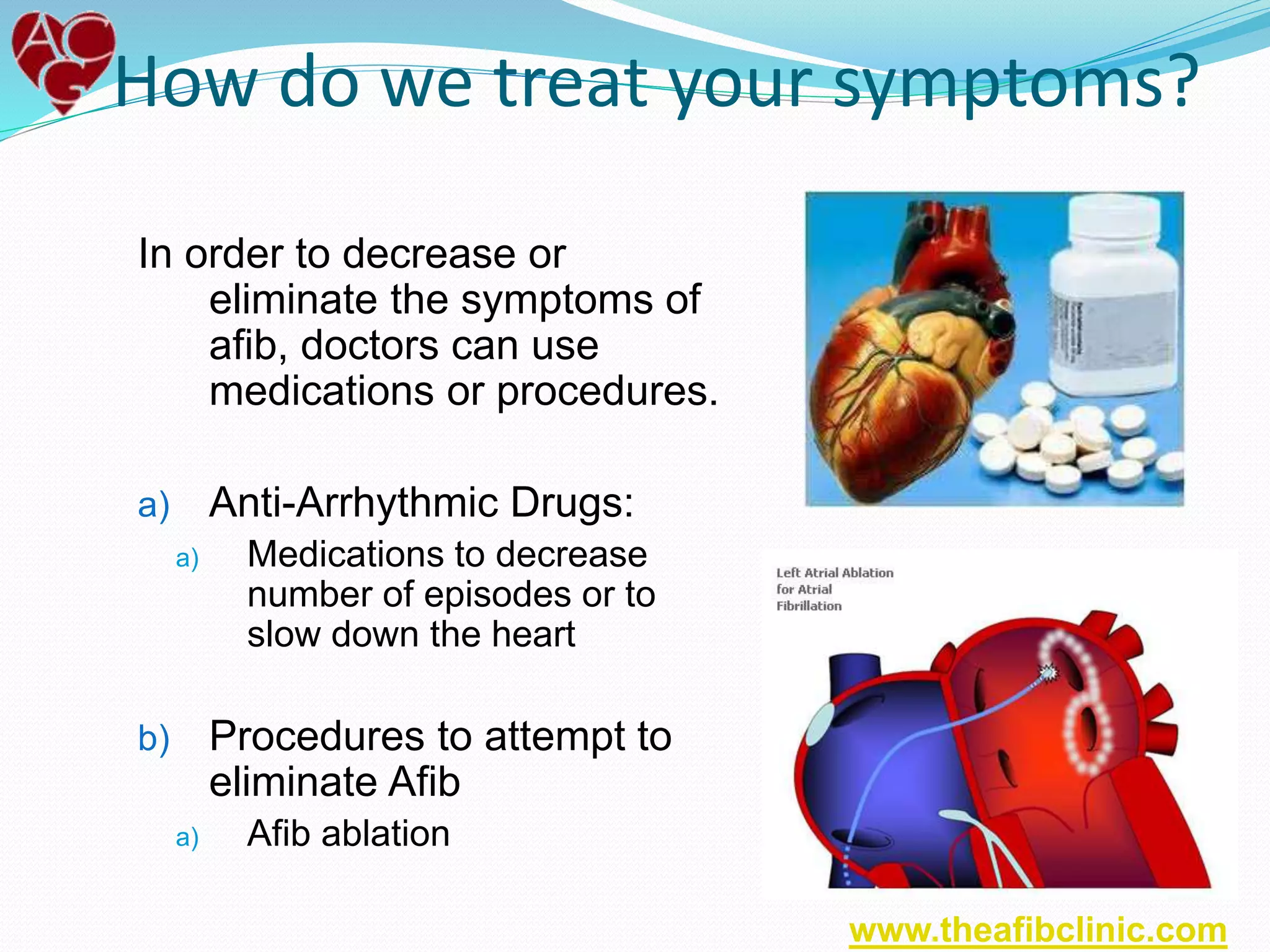 In order to decrease or
eliminate the symptoms of
afib, doctors can use
medications or procedures.
a) Anti-Arrhythmic Drugs:
a) Medications to decrease
number of episodes or to
slow down the heart
b) Procedures to attempt to
eliminate Afib
a) Afib ablation
How do we treat your symptoms?
www.theafibclinic.com
 