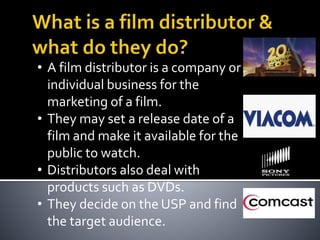 • A film distributor is a company or
individual business for the
marketing of a film.
• They may set a release date of a
film and make it available for the
public to watch.
• Distributors also deal with
products such as DVDs.
• They decide on the USP and find
the target audience.
 
