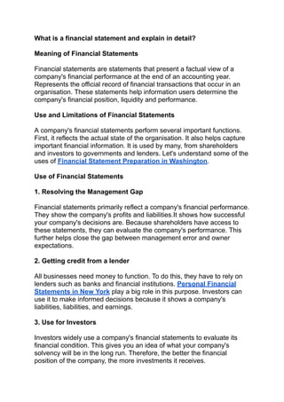 What is a financial statement and explain in detail?
Meaning of Financial Statements
Financial statements are statements that present a factual view of a
company's financial performance at the end of an accounting year.
Represents the official record of financial transactions that occur in an
organisation. These statements help information users determine the
company's financial position, liquidity and performance.
Use and Limitations of Financial Statements
A company's financial statements perform several important functions.
First, it reflects the actual state of the organisation. It also helps capture
important financial information. It is used by many, from shareholders
and investors to governments and lenders. Let's understand some of the
uses of Financial Statement Preparation in Washington.
Use of Financial Statements
1. Resolving the Management Gap
Financial statements primarily reflect a company's financial performance.
They show the company's profits and liabilities.It shows how successful
your company's decisions are. Because shareholders have access to
these statements, they can evaluate the company's performance. This
further helps close the gap between management error and owner
expectations.
2. Getting credit from a lender
All businesses need money to function. To do this, they have to rely on
lenders such as banks and financial institutions. Personal Financial
Statements in New York play a big role in this purpose. Investors can
use it to make informed decisions because it shows a company's
liabilities, liabilities, and earnings.
3. Use for Investors
Investors widely use a company's financial statements to evaluate its
financial condition. This gives you an idea of what your company's
solvency will be in the long run. Therefore, the better the financial
position of the company, the more investments it receives.
 