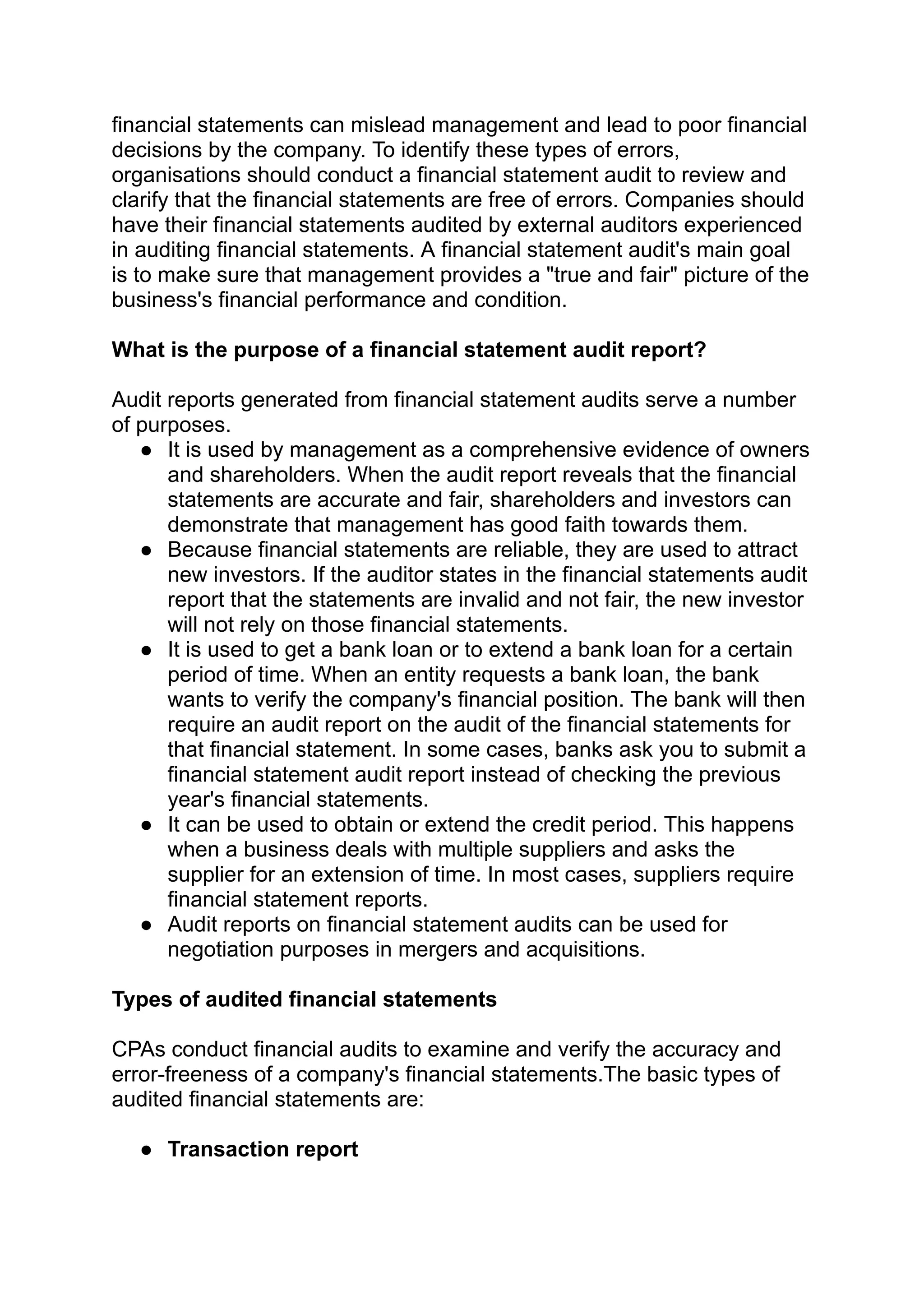 financial statements can mislead management and lead to poor financial
decisions by the company. To identify these types of errors,
organisations should conduct a financial statement audit to review and
clarify that the financial statements are free of errors. Companies should
have their financial statements audited by external auditors experienced
in auditing financial statements. A financial statement audit's main goal
is to make sure that management provides a "true and fair" picture of the
business's financial performance and condition.
What is the purpose of a financial statement audit report?
Audit reports generated from financial statement audits serve a number
of purposes.
● It is used by management as a comprehensive evidence of owners
and shareholders. When the audit report reveals that the financial
statements are accurate and fair, shareholders and investors can
demonstrate that management has good faith towards them.
● Because financial statements are reliable, they are used to attract
new investors. If the auditor states in the financial statements audit
report that the statements are invalid and not fair, the new investor
will not rely on those financial statements.
● It is used to get a bank loan or to extend a bank loan for a certain
period of time. When an entity requests a bank loan, the bank
wants to verify the company's financial position. The bank will then
require an audit report on the audit of the financial statements for
that financial statement. In some cases, banks ask you to submit a
financial statement audit report instead of checking the previous
year's financial statements.
● It can be used to obtain or extend the credit period. This happens
when a business deals with multiple suppliers and asks the
supplier for an extension of time. In most cases, suppliers require
financial statement reports.
● Audit reports on financial statement audits can be used for
negotiation purposes in mergers and acquisitions.
Types of audited financial statements
CPAs conduct financial audits to examine and verify the accuracy and
error-freeness of a company's financial statements.The basic types of
audited financial statements are:
● Transaction report
 