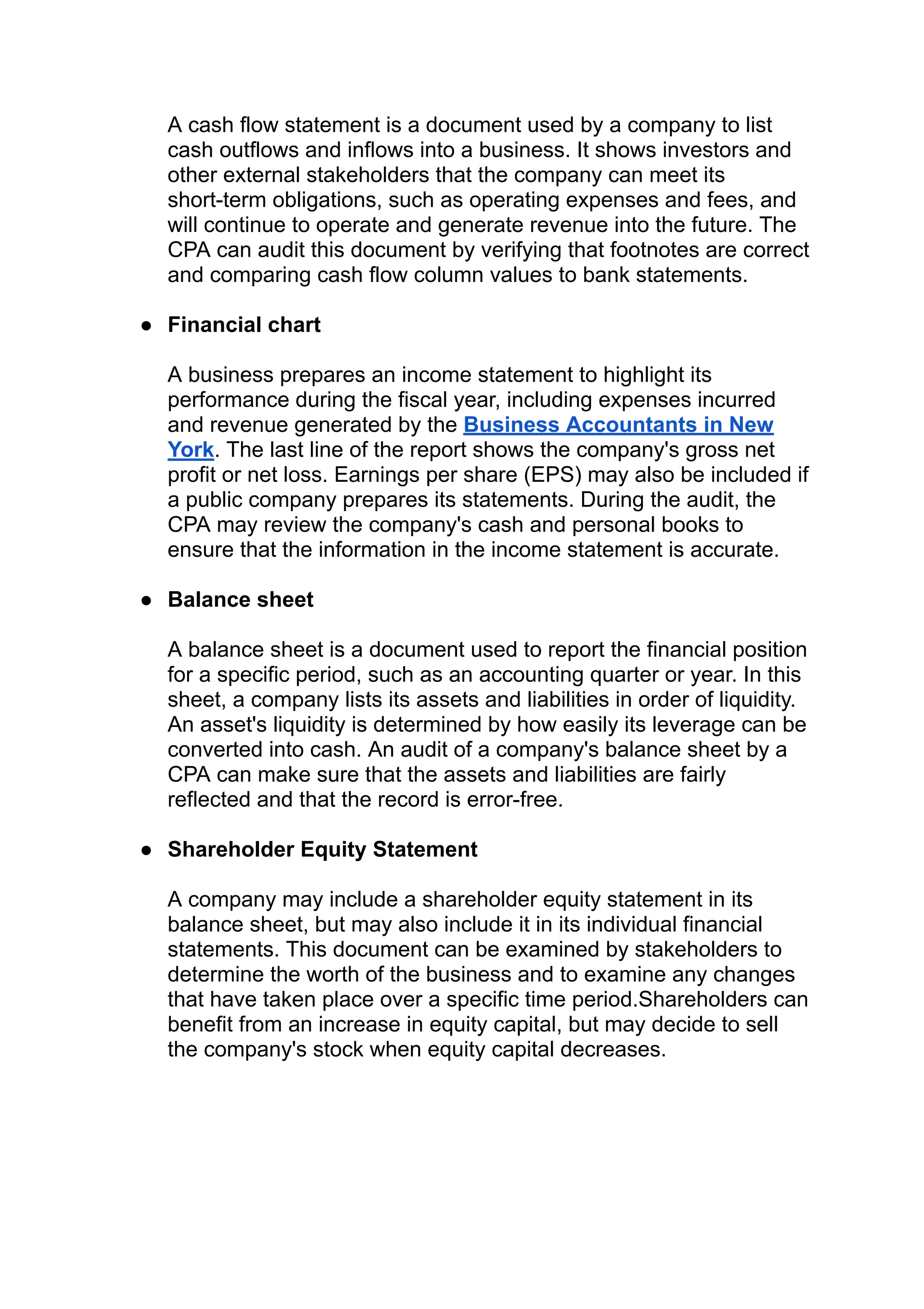 A cash flow statement is a document used by a company to list
cash outflows and inflows into a business. It shows investors and
other external stakeholders that the company can meet its
short-term obligations, such as operating expenses and fees, and
will continue to operate and generate revenue into the future. The
CPA can audit this document by verifying that footnotes are correct
and comparing cash flow column values to bank statements.
● Financial chart
A business prepares an income statement to highlight its
performance during the fiscal year, including expenses incurred
and revenue generated by the Business Accountants in New
York. The last line of the report shows the company's gross net
profit or net loss. Earnings per share (EPS) may also be included if
a public company prepares its statements. During the audit, the
CPA may review the company's cash and personal books to
ensure that the information in the income statement is accurate.
● Balance sheet
A balance sheet is a document used to report the financial position
for a specific period, such as an accounting quarter or year. In this
sheet, a company lists its assets and liabilities in order of liquidity.
An asset's liquidity is determined by how easily its leverage can be
converted into cash. An audit of a company's balance sheet by a
CPA can make sure that the assets and liabilities are fairly
reflected and that the record is error-free.
● Shareholder Equity Statement
A company may include a shareholder equity statement in its
balance sheet, but may also include it in its individual financial
statements. This document can be examined by stakeholders to
determine the worth of the business and to examine any changes
that have taken place over a specific time period.Shareholders can
benefit from an increase in equity capital, but may decide to sell
the company's stock when equity capital decreases.
 
