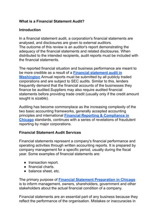 What is a Financial Statement Audit?
Introduction
In a financial statement audit, a corporation's financial statements are
analysed, and disclosures are given to external auditors.
The outcome of this review is an auditor's report demonstrating the
adequacy of the financial statements and related disclosures. When
distributed to the intended recipients, audit reports must be included with
the financial statements.
The reported financial situation and business performance are meant to
be more credible as a result of a Financial statement audit in
Washington Annual reports must be submitted by all publicly traded
corporations and are subject to SEC audits. Similar to this, lenders
frequently demand that the financial accounts of the businesses they
finance be audited.Suppliers may also require audited financial
statements before providing trade credit (usually only if the credit amount
sought is sizable).
Auditing has become commonplace as the increasing complexity of the
two basic accounting frameworks, generally accepted accounting
principles and international Financial Reporting & Compliance in
Chicago standards, continues with a series of revelations of fraudulent
reporting by major corporations.
Financial Statement Audit Services
Financial statements represent a company's financial performance and
operating activities through written accounting reports. It is prepared by
company management for a specific period, usually during the fiscal
year. Some examples of financial statements are:
● transaction report.
● financial charts.
● balance sheet, etc.
The primary purpose of Financial Statement Preparation in Chicago
is to inform management, owners, shareholders, government and other
stakeholders about the actual financial condition of a company.
Financial statements are an essential part of any business because they
reflect the performance of the organisation. Mistakes or inaccuracies in
 