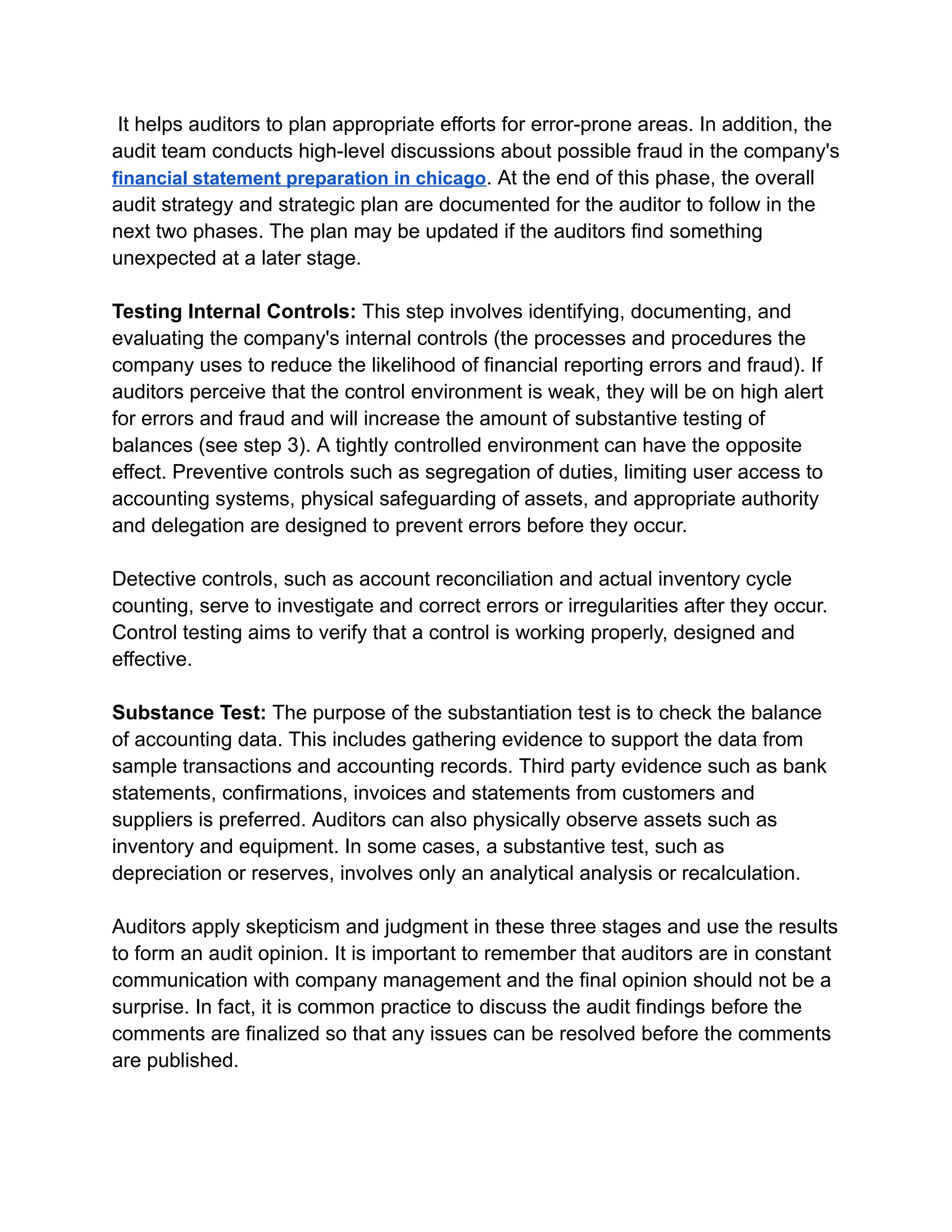 It helps auditors to plan appropriate efforts for error-prone areas. In addition, the
audit team conducts high-level discussions about possible fraud in the company's
financial statement preparation in chicago. At the end of this phase, the overall
audit strategy and strategic plan are documented for the auditor to follow in the
next two phases. The plan may be updated if the auditors find something
unexpected at a later stage.
Testing Internal Controls: This step involves identifying, documenting, and
evaluating the company's internal controls (the processes and procedures the
company uses to reduce the likelihood of financial reporting errors and fraud). If
auditors perceive that the control environment is weak, they will be on high alert
for errors and fraud and will increase the amount of substantive testing of
balances (see step 3). A tightly controlled environment can have the opposite
effect. Preventive controls such as segregation of duties, limiting user access to
accounting systems, physical safeguarding of assets, and appropriate authority
and delegation are designed to prevent errors before they occur.
Detective controls, such as account reconciliation and actual inventory cycle
counting, serve to investigate and correct errors or irregularities after they occur.
Control testing aims to verify that a control is working properly, designed and
effective.
Substance Test: The purpose of the substantiation test is to check the balance
of accounting data. This includes gathering evidence to support the data from
sample transactions and accounting records. Third party evidence such as bank
statements, confirmations, invoices and statements from customers and
suppliers is preferred. Auditors can also physically observe assets such as
inventory and equipment. In some cases, a substantive test, such as
depreciation or reserves, involves only an analytical analysis or recalculation.
Auditors apply skepticism and judgment in these three stages and use the results
to form an audit opinion. It is important to remember that auditors are in constant
communication with company management and the final opinion should not be a
surprise. In fact, it is common practice to discuss the audit findings before the
comments are finalized so that any issues can be resolved before the comments
are published.
 