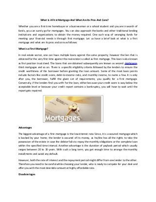 What Is A First Mortgage And What Are Its Pros And Cons?
Whether you are a first time homebuyer or a businessman or a school student and you are in search of
funds, you can surely go for mortgages. You can also approach the banks and other traditional lending
institutions and organizations to obtain the money required. One such way of arranging funds for
meeting your financial needs is through first mortgage. Let us have a brief look at what is a first
mortgage and what are its pros and cons as follows:
What is a First Mortgage?
In real estate sector, one can have multiple loans against the same property; however the lien that is
obtained for the very first time against the real estate is called as first mortgage. This loan is also known
as first position trust deed. The loans that are obtained subsequently are known as second mortgages,
third mortgages and so on. There is a specific eligibility criteria followed by the lenders to ensure the
credit worthiness of the borrower before granting the loan amount. Some of the most basic points
include factors like credit score, debt-to-income ratio, and monthly income, to name a few. It is only
after you, the borrower, fulfill the given set of requirements; you qualify for a first mortgage.
Conversely, if the lenders find you unfit for the loan, either because your credit score is way below the
acceptable level or because your credit report contains a bankruptcy, you will have to wait until the
report gets repaired.
Advantages
The biggest advantage of a first mortgage is the low interest rate. Since, it is a secured mortgage which
is backed by your home; the lender is assured of its money, as he/she has all the rights to take the
possession of the estate in case the debtor fails to repay the monthly obligations or the complete loan
within the specified time interval. Another advantage is the duration of payback period which usually
ranges between 20 to 30 years. With such a long term, you get enough time to arrange the monthly
installments and avoid any default.
However, both the rate of interest and the repayment period might differ from one lender to the other.
Therefore you need to be careful while choosing your lender, who is ready to compete for your deal and
offer you with the most desirable amount at highly affordable rate.
Disadvantages
 