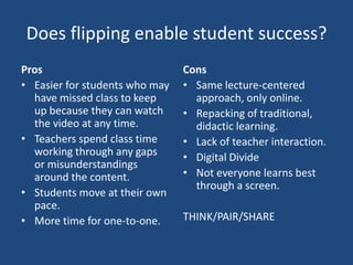 Does flipping enable student success?
Pros                            Cons
• Easier for students who may   • Same lecture-centered
  have missed class to keep       approach, only online.
  up because they can watch     • Repacking of traditional,
  the video at any time.          didactic learning.
• Teachers spend class time     • Lack of teacher interaction.
  working through any gaps      • Digital Divide
  or misunderstandings
  around the content.           • Not everyone learns best
                                  through a screen.
• Students move at their own
  pace.
• More time for one-to-one.     THINK/PAIR/SHARE
 