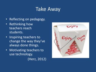 Take Away
• Reflecting on pedagogy.
• Rethinking how
  teachers reach
  students.
• Inspiring teachers to
  change the way they’ve
  always done things.
• Motivating teachers to
  use technology.
               (Herz, 2012)
 