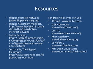 Resources
• Flipped Learning Network        For great videos you can use:
  (www.flippedlearning.org)       • TED-ed , www.ed.ted.com
• Flipped Classroom Manifest,     • OER Commons,
  http://www.thedailyriff.com/a      www.oercommons.org
  rticles/the-flipped-class-      • Curriki,
  manifest-823.php                   www.welcome.curriki.org
• Jackie Gerstein,                • Khan Academy,
  http://usergeneratededucatio       www.kahnacademy.org
  n.wordpress.com/2011/06/13/
  the-flipped-classroom-model-    • SolveforX ,
  a-full-picture/                    www.wesolveforx.com
• TechSmith, The Flipped          • MIT Open Courseware,
  Classroom,                         www.ocw.mit.edu/high-school
  http://www.techsmith.com/fli
  pped-classroom.html
 