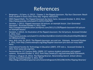 References
•   Bergmann, J. & Sams, A. (2012). Chapter 2: the flipped classroom. Flip Your Classroom: Reach
    Every Student in Every Class Every Day. Virginia: ASCD/ISTE.
•   DMS Flipped Math. The Flipped Classroom by Aaron Sams. Accessed October 4, 2012, from
    http://www.youtube.com/watch?v=AHYm7U0ePWY.
•   Gerstein, J. (2011). Flipped classroom full picture: an example lesson. User Generated
    Education. Accessed October 4, 2012, from
    http://usergeneratededucation.wordpress.com/2011/11/20/flipped-classroom-full-picture-
    an-example-lesson/.
•   Gerstein, J. (2012). An illustration of the flipped classroom: the full picture. Accessed October
    4, 2012, from
    http://www.youtube.com/watch?v=cXcCBuU3ytU&list=UUxhUm1DtscZtu6mHOpORivQ&ind
    ex=2&feature=plcp.
•   Herz, M.B. (July 10, 2012). The flipped classroom: pro and con. Edutopia. Accessed October
    4, 2012, from http://www.edutopia.org/blog/flipped-classroom-pro-and-con-mary-beth-
    hertz.
•   International Society for Technology in Education (2007). ISTE nets-s. Accessed October 4,
    2012, from www.iste.org/nets.
•   Partnership for 21st Century Skills. (2009). 21st century student outcomes and support
    systems. Accessed October 4, 1012, from http://www.p21.org/overview/skills-framework.
•   Valenza, J. (August 14, 2012). The flipping librarian. Neverending Search. School Library
    Journal. Accessed October 4, 2012, from
    http://blog.schoollibraryjournal.com/neverendingsearch/2012/08/14/the-flipping-librarian/
 