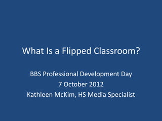 What Is a Flipped Classroom?

  BBS Professional Development Day
           7 October 2012
 Kathleen McKim, HS Media Specialist
 
