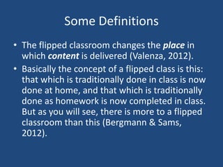 Some Definitions
• The flipped classroom changes the place in
  which content is delivered (Valenza, 2012).
• Basically the concept of a flipped class is this:
  that which is traditionally done in class is now
  done at home, and that which is traditionally
  done as homework is now completed in class.
  But as you will see, there is more to a flipped
  classroom than this (Bergmann & Sams,
  2012).
 