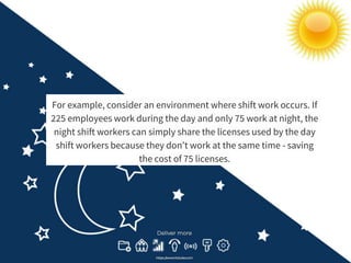 For example, consider an environment where shift work occurs. If
225 employees work during the day and only 75 work at night, the
night shift workers can simply share the licenses used by the day
shift workers because they don’t work at the same time - saving
the cost of 75 licenses.
 