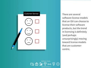 There are several
software license models
that an ISV can choose to
license their software
products, but the trend
in licensing is definitely
(and perhaps
unsurprisingly) moving
toward license models
that are customer-
centric.
Customer Service
 