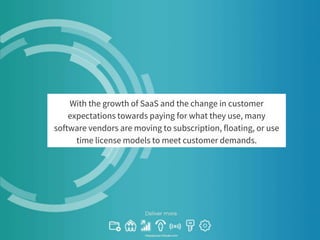 With the growth of SaaS and the change in customer
expectations towards paying for what they use, many
software vendors are moving to subscription, floating, or use
time license models to meet customer demands.
 