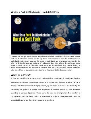 What is a Fork in Blockchain | Hard & Soft Fork
Updates are always necessary for a system or software. However, a sophisticated system
such as Blockchains cannot call for top-down maintenance to execute modifications as
centralized systems can because the power is centralized and changes are simple. On the
other hand, blockchains are made up of nodes operating from all over the world and lack a
single point of control or failure.As blockchains are decentralized, they require forking to
make modifications to the blockchain, such as new rules, bug patches, or soft additions.
Let’s look at how to upgrade crypto networks without a centralized control system.
What is a Fork?
A fork is a modification to the protocol that controls a blockchain. A blockchain fork is a
network update started by developers or community members that can be either radical or
modest. It is the concept of changing underlying protocols or rules of a network by the
community.The projects in forking are developed on familiar ground but are advanced
according to various objectives. These elements were there long before the invention of
cryptography and are fairly typical in open-source projects. Disagreements regarding
embedded features are the primary cause of crypto forks.
 