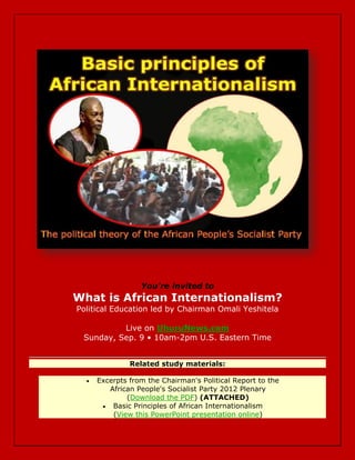 You're invited to
What is African Internationalism?
Political Education led by Chairman Omali Yeshitela

          Live on UhuruNews.com
 Sunday, Sep. 9 • 10am-2pm U.S. Eastern Time


               Related study materials:

     Excerpts from the Chairman's Political Report to the
         African People's Socialist Party 2012 Plenary
              (Download the PDF) (ATTACHED)
        Basic Principles of African Internationalism
          (View this PowerPoint presentation online)
 