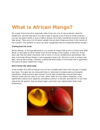 What is African Mango?
It’s a good time to be alive, especially when there are a lot of new products meant for
weight loss. And the best part? You don’t need to devote a lot of time to these products—
you can see great results in just a matter of days. Now that’s something everyone wants to
hear about. There are a lot of natural weight loss products floating around in the market at
the moment. The question is, have you been acquainted with the wonderful African Mango?
Tracing back its roots
African Mango, or Irvingia gabonensis, is a variety of mango that grows in Central and West
Africa. It also goes by other names such as wild mango, bush mango, or dika nut. Some
have said that the taste is peculiar, but to some it is even considered an aphrodisiac. But
that is not what African Mango is more popularly known for. The fruit is rich in protein and
fiber, among other things. However, putting the flesh aside, it is the seed that is apparently
the source of great weight loss magic.
Don’t throw the seed away
In the middle of an African Mango you will see a sizable seed that is the new guy in weight
loss town. The seed can be consumed fresh or dried and it contains plenty of powerful
ingredients. What does the seed contain? It has high-soluble fiber content that helps
remove inches off your waist in no time. When taken an hour before mealtime, it can
significantly reduce one’s appetite, prompting a person to eat less and feel full. It can even
reduce fat cell growth, improve blood sugar, and lower your triglycerides (that’s bad
cholesterol).
 