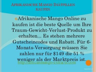AFRIKANISCHE MANGO DIÄTPILLEN
            KAUFEN

 Afrikanische   Mango Online zu
kaufen ist die beste Quelle um Ihre
Traum-Gewicht-Verlust-Produkt zu
   erhalten... Es stehen mehrere
Gutscheincodes und Rabatt. Für 6-
  Monats-Versorgung müssen Sie
   zahlen nur für $149 die 51 %
  weniger als der Marktpreis ist.
   http://africanmango-extracts.com
 