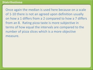 Once again the median is used here because on a scale 
of 1-10 there is not an agreed upon definition usually 
on how a 1 differs from a 2 compared to how a 7 differs 
from an 8. Rating pizza taste is more subjective in 
terms of how equal the intervals are compared to the 
number of pizza slices which is a more objective 
measure. 
 