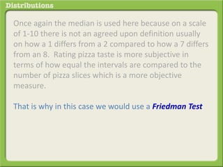 Once again the median is used here because on a scale 
of 1-10 there is not an agreed upon definition usually 
on how a 1 differs from a 2 compared to how a 7 differs 
from an 8. Rating pizza taste is more subjective in 
terms of how equal the intervals are compared to the 
number of pizza slices which is a more objective 
measure. 
That is why in this case we would use a Friedman Test 
