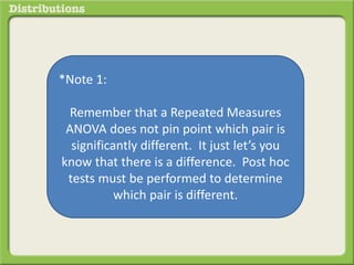 *Note 1: 
Remember that a Repeated Measures 
ANOVA does not pin point which pair is 
significantly different. It just let’s you 
know that there is a difference. Post hoc 
tests must be performed to determine 
which pair is different. 
 
