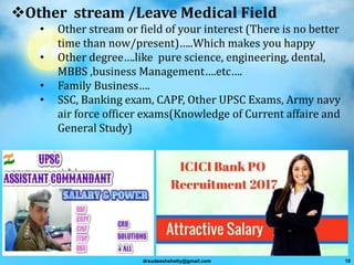 Other stream /Leave Medical Field
• Other stream or field of your interest (There is no better
time than now/present)…..Which makes you happy
• Other degree….like pure science, engineering, dental,
MBBS ,business Management….etc….
• Family Business….
• SSC, Banking exam, CAPF, Other UPSC Exams, Army navy
air force officer exams(Knowledge of Current affaire and
General Study)
drsudeeshshetty@gmail.com 10
 