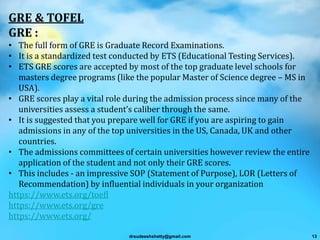 GRE & TOFEL
GRE :
• The full form of GRE is Graduate Record Examinations.
• It is a standardized test conducted by ETS (Educational Testing Services).
• ETS GRE scores are accepted by most of the top graduate level schools for
masters degree programs (like the popular Master of Science degree – MS in
USA).
• GRE scores play a vital role during the admission process since many of the
universities assess a student’s caliber through the same.
• It is suggested that you prepare well for GRE if you are aspiring to gain
admissions in any of the top universities in the US, Canada, UK and other
countries.
• The admissions committees of certain universities however review the entire
application of the student and not only their GRE scores.
• This includes - an impressive SOP (Statement of Purpose), LOR (Letters of
Recommendation) by influential individuals in your organization
https://www.ets.org/toefl
https://www.ets.org/gre
https://www.ets.org/
drsudeeshshetty@gmail.com 13
 
