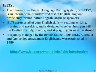 IELTS :
• The International English Language Testing System, or IELTS™,
is an international standardized test of English language
proficiency for non-native English language speakers.
• IELTS assesses all of your English skills — reading, writing,
listening and speaking, and is designed to reflect how you will
use English at study, at work, and at play, in your new life abroad
• It is jointly managed by the British Council, IDP: IELTS Australia
and Cambridge Assessment English, and was established in
1989
https://www.ielts.org/what-is-ielts/ielts-introduction
drsudeeshshetty@gmail.com 15
 