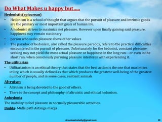 Do What Makes u happy but…..
Hedonistic(epicurean)
• Hedonism is a school of thought that argues that the pursuit of pleasure and intrinsic goods
are the primary or most important goals of human life.
• A hedonist strives to maximize net pleasure. However upon finally gaining said pleasure,
happiness may remain stationary
• person who seeks pleasure above other values
• The paradox of hedonism, also called the pleasure paradox, refers to the practical difficulties
encountered in the pursuit of pleasure. Unfortunately for the hedonist, constant pleasure-
seeking may not yield the most actual pleasure or happiness in the long run—or even in the
short run, when consciously pursuing pleasure interferes with experiencing it.
The utilitarian
• Utilitarianism is an ethical theory that states that the best action is the one that maximizes
utility, which is usually defined as that which produces the greatest well-being of the greatest
number of people, and in some cases, sentient animals
Altruism
• Altruism is being devoted to the good of others.
• There is the concept and philosophy of altruistic and ethical hedonism.
Anhedonia
The inability to feel pleasure in normally pleasurable activities.
Budda- Midle path Astanga marga
drsudeeshshetty@gmail.com 20
 