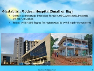 Establish Modern Hospital(Small or Big)
• Contact is important -Physician, Surgeon, OBG, Anesthetic, Pediatric -
On call/On Station
• Friend with MBBS degree for registration(To avoid legal consequence)
drsudeeshshetty@gmail.com 8
 