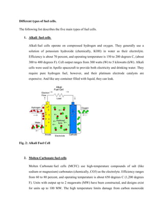 Different types of fuel cells.
The following list describes the five main types of fuel cells.
1. Alkali fuel cells
Alkali fuel cells operate on compressed hydrogen and oxygen. They generally use a
solution of potassium hydroxide (chemically, KOH) in water as their electrolyte.
Efficiency is about 70 percent, and operating temperature is 150 to 200 degrees C, (about
300 to 400 degrees F). Cell output ranges from 300 watts (W) to 5 kilowatts (kW). Alkali
cells were used in Apollo spacecraft to provide both electricity and drinking water. They
require pure hydrogen fuel, however, and their platinum electrode catalysts are
expensive. And like any container filled with liquid, they can leak.
Fig. 2: Alkali Fuel Cell
2. Molten Carbonate fuel cells
Molten Carbonate fuel cells (MCFC) use high-temperature compounds of salt (like
sodium or magnesium) carbonates (chemically, CO3) as the electrolyte. Efficiency ranges
from 60 to 80 percent, and operating temperature is about 650 degrees C (1,200 degrees
F). Units with output up to 2 megawatts (MW) have been constructed, and designs exist
for units up to 100 MW. The high temperature limits damage from carbon monoxide
 