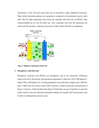 "poisoning" of the cell and waste heat can be recycled to make additional electricity.
Their nickel electrode-catalysts are inexpensive compared to the platinum used in other
cells. But the high temperature also limits the materials and safe uses of MCFCs–they
would probably be too hot for home use. Also, carbonate ions from the electrolyte are
used up in the reactions, making it necessary to inject carbon dioxide to compensate.
Fig. 3: Molten Carbonate Fuel Cell
3. Phosphoric Acid fuel cells
Phosphoric Acid fuel cells (PAFC) use phosphoric acid as the electrolyte. Efficiency
ranges from 40 to 80 percent, and operating temperature is between 150 to 200 degrees C
(about 300 to 400 degrees F). Existing phosphoric acid cells have outputs up to 200 kW,
and 11 MW units have been tested. PAFCs tolerate a carbon monoxide concentration of
about 1.5 percent, which broadens the choice of fuels they can use. If gasoline is used, the
sulfur must be removed. Platinum electrode-catalysts are needed, and internal parts must
be able to withstand the corrosive acid.
 