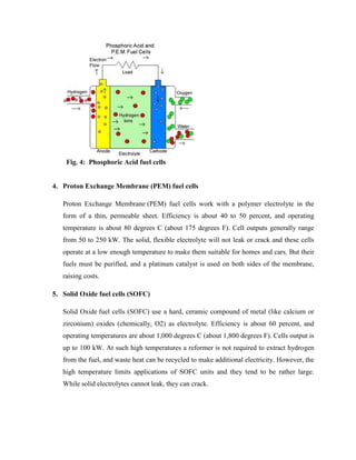 Fig. 4: Phosphoric Acid fuel cells
4. Proton Exchange Membrane (PEM) fuel cells
Proton Exchange Membrane (PEM) fuel cells work with a polymer electrolyte in the
form of a thin, permeable sheet. Efficiency is about 40 to 50 percent, and operating
temperature is about 80 degrees C (about 175 degrees F). Cell outputs generally range
from 50 to 250 kW. The solid, flexible electrolyte will not leak or crack and these cells
operate at a low enough temperature to make them suitable for homes and cars. But their
fuels must be purified, and a platinum catalyst is used on both sides of the membrane,
raising costs.
5. Solid Oxide fuel cells (SOFC)
Solid Oxide fuel cells (SOFC) use a hard, ceramic compound of metal (like calcium or
zirconium) oxides (chemically, O2) as electrolyte. Efficiency is about 60 percent, and
operating temperatures are about 1,000 degrees C (about 1,800 degrees F). Cells output is
up to 100 kW. At such high temperatures a reformer is not required to extract hydrogen
from the fuel, and waste heat can be recycled to make additional electricity. However, the
high temperature limits applications of SOFC units and they tend to be rather large.
While solid electrolytes cannot leak, they can crack.
 