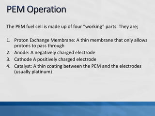 The PEM fuel cell is made up of four “working” parts. They are;
1. Proton Exchange Membrane: A thin membrane that only allows
protons to pass through
2. Anode: A negatively charged electrode
3. Cathode A positively charged electrode
4. Catalyst: A thin coating between the PEM and the electrodes
(usually platinum)
 