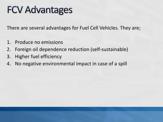 There are several advantages for Fuel Cell Vehicles. They are;
1. Produce no emissions
2. Foreign oil dependence reduction (self-sustainable)
3. Higher fuel efficiency
4. No negative environmental impact in case of a spill
 