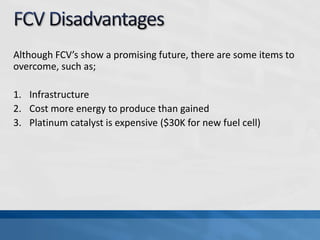 Although FCV’s show a promising future, there are some items to
overcome, such as;
1. Infrastructure
2. Cost more energy to produce than gained
3. Platinum catalyst is expensive ($30K for new fuel cell)
 