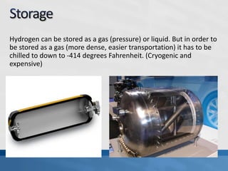 Hydrogen can be stored as a gas (pressure) or liquid. But in order to
be stored as a gas (more dense, easier transportation) it has to be
chilled to down to -414 degrees Fahrenheit. (Cryogenic and
expensive)
 