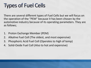 There are several different types of Fuel Cells but we will focus on
the operation of the “PEM” because it has been chosen by the
automotive industry because of its operating parameters. They are
as follows;
1. Proton Exchange Member (PEM)
2. Alkaline Fuel Cell (The oldest, and most expensive)
3. Phosphoric Acid Fuel Cell (Operates to high of temp)
4. Solid-Oxide Fuel Cell (Also to hot and expensive)
 