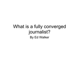 What is a fully converged journalist? By Ed Walker 