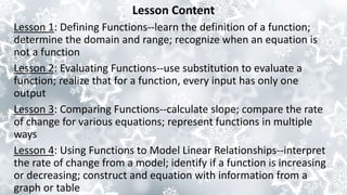 Lesson Content
Lesson 1: Defining Functions--learn the definition of a function;
determine the domain and range; recognize when an equation is
not a function
Lesson 2: Evaluating Functions--use substitution to evaluate a
function; realize that for a function, every input has only one
output
Lesson 3: Comparing Functions--calculate slope; compare the rate
of change for various equations; represent functions in multiple
ways
Lesson 4: Using Functions to Model Linear Relationships--interpret
the rate of change from a model; identify if a function is increasing
or decreasing; construct and equation with information from a
graph or table
 