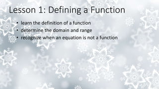 Lesson 1: Defining a Function
• learn the definition of a function
• determine the domain and range
• recognize when an equation is not a function
 