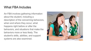 What FBA Includes
An FBA involves gathering information
about the student, including a
description of the concerning behaviors,
when and where they occur, what
happens right before or after the
behaviors, and situations that make the
behaviors more or less likely. The
student's skills, abilities, and support
systems are also examined.
 